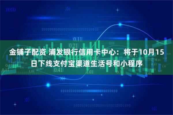 金铺子配资 浦发银行信用卡中心：将于10月15日下线支付宝渠道生活号和小程序