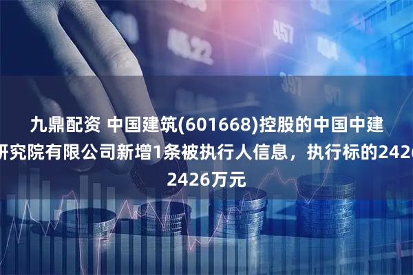 九鼎配资 中国建筑(601668)控股的中国中建设计研究院有限公司新增1条被执行人信息，执行标的2426万元