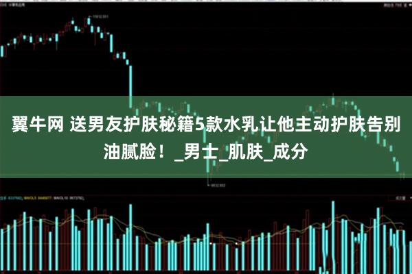 翼牛网 送男友护肤秘籍5款水乳让他主动护肤告别油腻脸！_男士_肌肤_成分